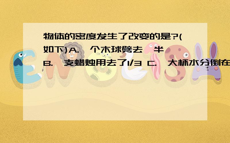 物体的密度发生了改变的是?(如下)A.一个木球劈去一半 B.一支蜡烛用去了1/3 C.一大杯水分倒在几个小杯子中 D.一个铁球放在火炉上烤