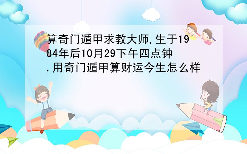 算奇门遁甲求教大师,生于1984年后10月29下午四点钟,用奇门遁甲算财运今生怎么样