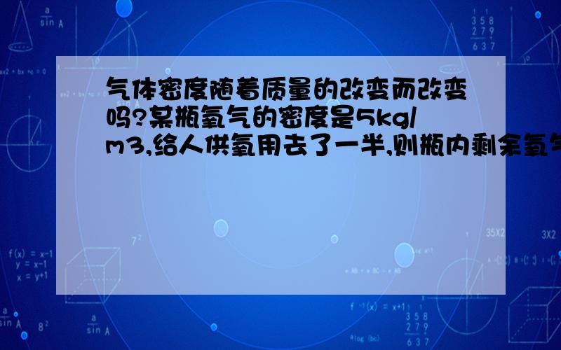 气体密度随着质量的改变而改变吗?某瓶氧气的密度是5kg/m3,给人供氧用去了一半,则瓶内剩余氧气的密度是?我的回答是不变,可答案是一半.我回答错了吗?