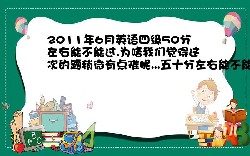 2011年6月英语四级50分左右能不能过.为啥我们觉得这次的题稍微有点难呢...五十分左右能不能过...