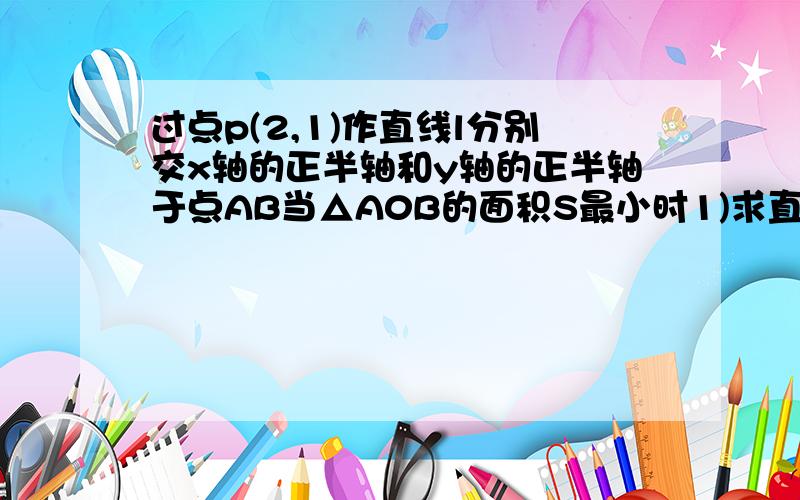 过点p(2,1)作直线l分别交x轴的正半轴和y轴的正半轴于点AB当△A0B的面积S最小时1)求直线l的方程2）并求出S的最小值