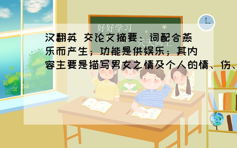 汉翻英 交论文摘要：词配合燕乐而产生；功能是供娱乐；其内容主要是描写男女之情及个人的情、伤、恨.到了苏轼,他的词极大地拓宽了词的取材范围,他的词中有个人的哀、乐,也有了对人