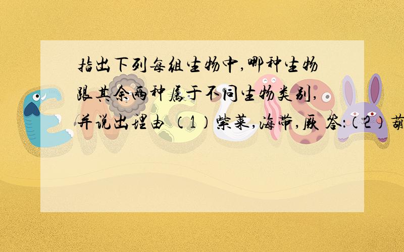 指出下列每组生物中,哪种生物跟其余两种属于不同生物类别,并说出理由 （1）紫菜,海带,厥 答：（2）葫