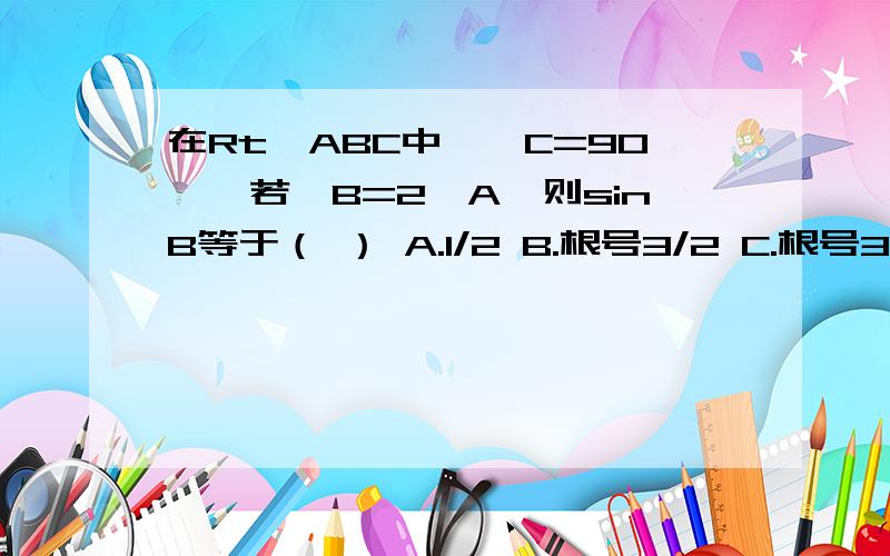 在Rt△ABC中,∠C=90°,若∠B=2∠A,则sinB等于（ ） A.1/2 B.根号3/2 C.根号3/3 D.根号3