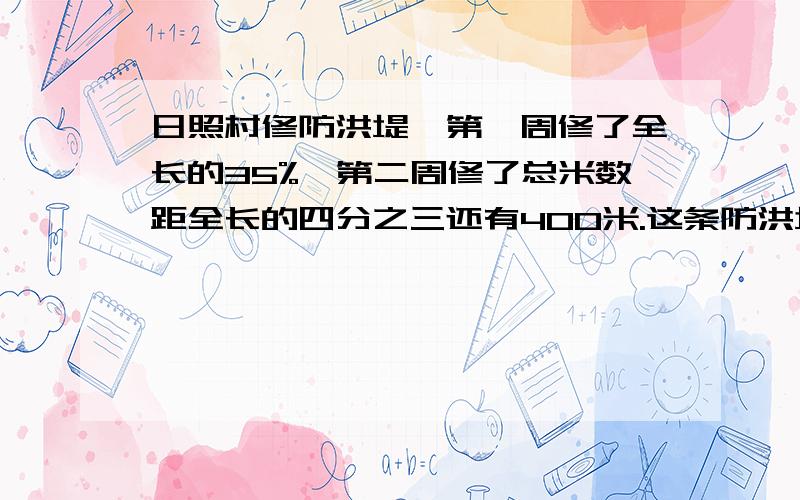 日照村修防洪堤,第一周修了全长的35%,第二周修了总米数距全长的四分之三还有400米.这条防洪堤长多少米