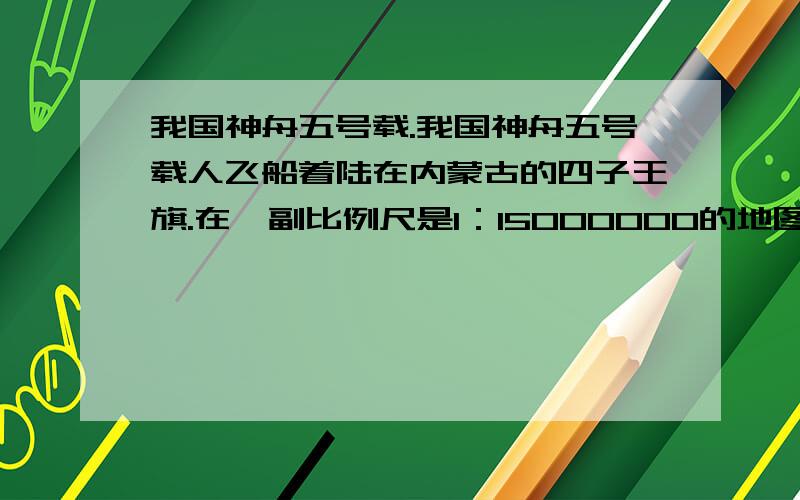 我国神舟五号载.我国神舟五号载人飞船着陆在内蒙古的四子王旗.在一副比例尺是1：15000000的地图上,量得四子王旗与北京的距离是3厘米.这两地间的实际距离大约是多少千米【算式