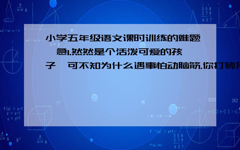 小学五年级语文课时训练的难题,急1.然然是个活泼可爱的孩子,可不知为什么遇事怕动脑筋.你打算用哪句名言来劝说她,请写下来.2.写你对祖国统一的热切期盼3.观察你身边的劳动者,并记录下