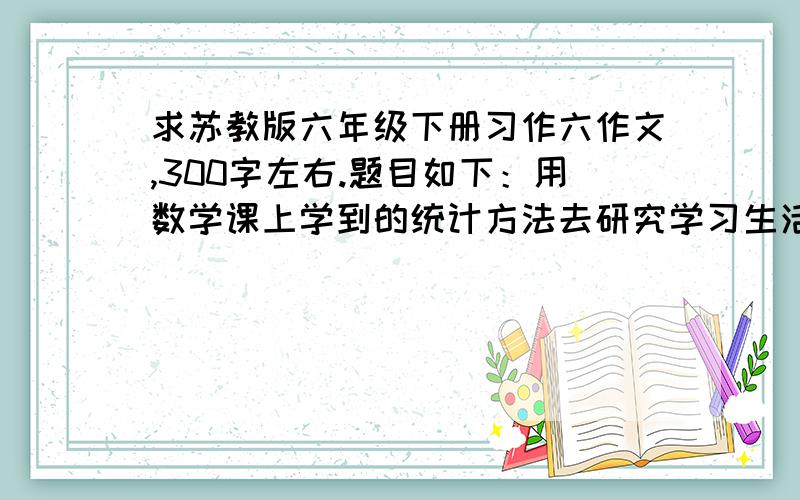 求苏教版六年级下册习作六作文,300字左右.题目如下：用数学课上学到的统计方法去研究学习生活中的实际问题,是一件很有意思的事.有的同学统计每天完成各科作业所需时间,产生了一些想