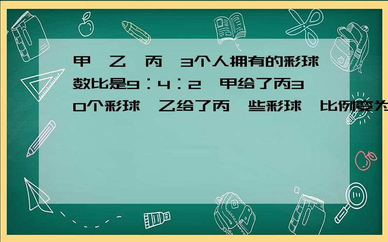 甲,乙,丙,3个人拥有的彩球数比是9：4：2,甲给了丙30个彩球,乙给了丙一些彩球,比例变为2：1：1,乙给丙几个彩球?（要列式.）