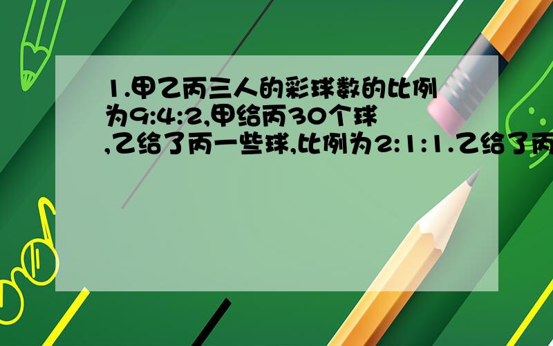 1.甲乙丙三人的彩球数的比例为9:4:2,甲给丙30个球,乙给了丙一些球,比例为2:1:1.乙给了丙多少个球?2.某校有甲乙两个体操队,甲队有50人 如果甲队10%到乙队甲队比乙队人数的92%少一人,乙队原有