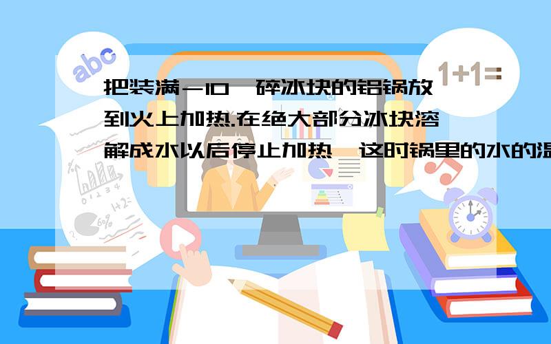 把装满－10℃碎冰块的铝锅放到火上加热.在绝大部分冰块溶解成水以后停止加热,这时锅里的水的温度是多少