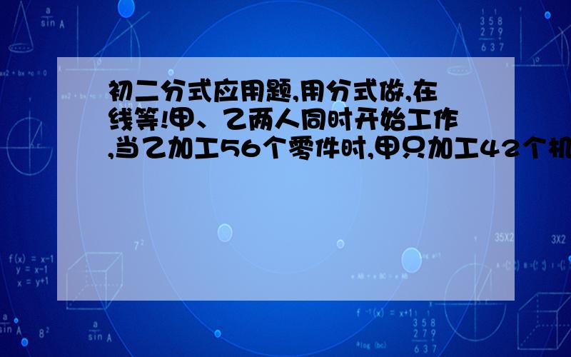 初二分式应用题,用分式做,在线等!甲、乙两人同时开始工作,当乙加工56个零件时,甲只加工42个机器零件.已知两人每小时共做28个机器零件,每人每小时各做多少个机器零件?步骤写清楚