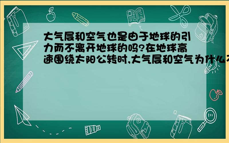 大气层和空气也是由于地球的引力而不离开地球的吗?在地球高速围绕太阳公转时,大气层和空气为什么不被地球抛离,脱离地球独自在太阳系,漂泊在宇宙中?为什么整个大气层一起跟着地球高