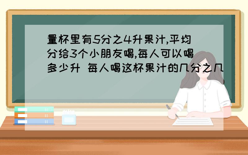 量杯里有5分之4升果汁,平均分给3个小朋友喝,每人可以喝多少升 每人喝这杯果汁的几分之几