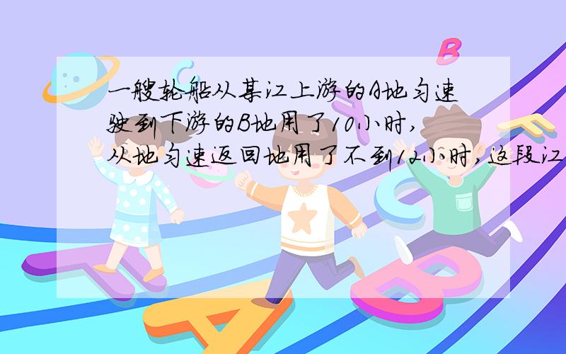 一艘轮船从某江上游的A地匀速驶到下游的B地用了10小时,从地匀速返回地用了不到12小时,这段江水流速为3千米每小时,轮船往返的静水速度V不变,请问V满足什么条件?