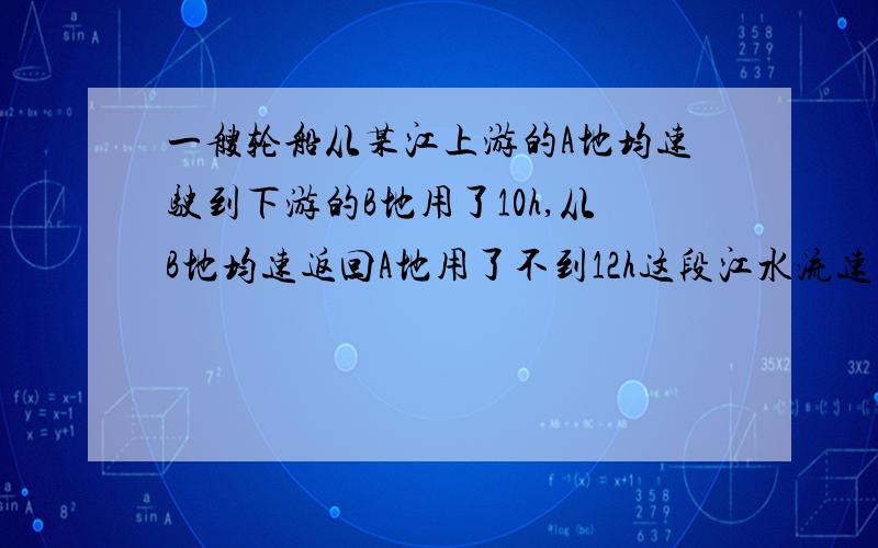 一艘轮船从某江上游的A地均速驶到下游的B地用了10h,从B地均速返回A地用了不到12h这段江水流速为3 km/h,轮船在静水里的往返速度u不变,u满足什么条件,我已经算出了U大于33,但是小于多少呢?