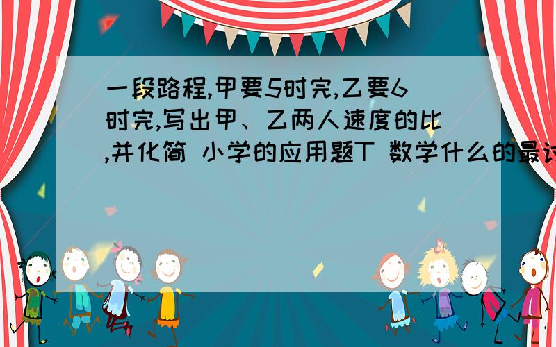 一段路程,甲要5时完,乙要6时完,写出甲、乙两人速度的比,并化简 小学的应用题T 数学什么的最讨厌了T T..看不懂