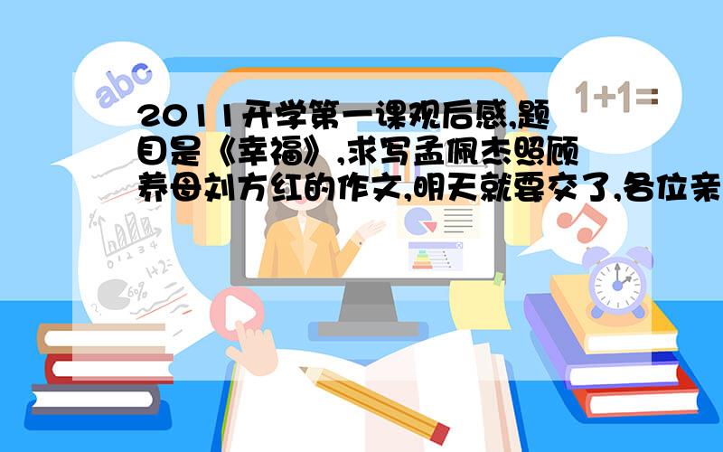 2011开学第一课观后感,题目是《幸福》,求写孟佩杰照顾养母刘方红的作文,明天就要交了,各位亲快点