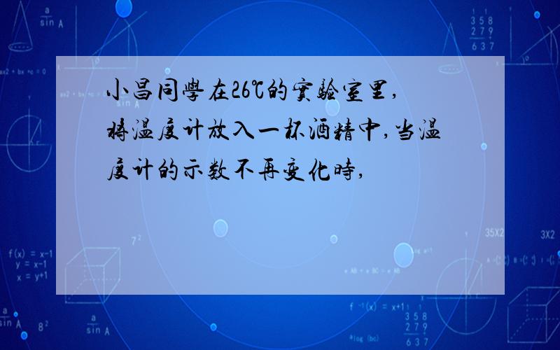 小昌同学在26℃的实验室里,将温度计放入一杯酒精中,当温度计的示数不再变化时,