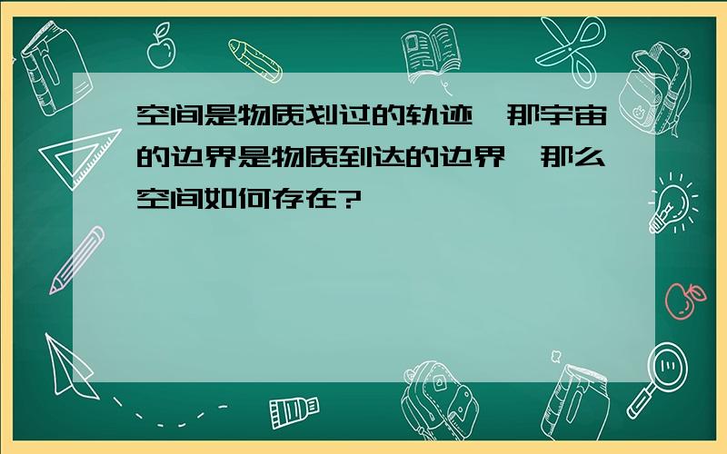 空间是物质划过的轨迹,那宇宙的边界是物质到达的边界,那么空间如何存在?