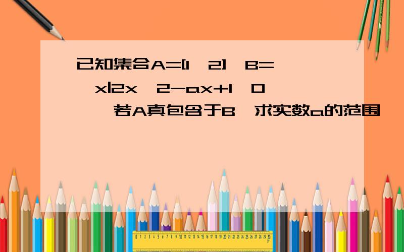 已知集合A=[1,2],B={x|2x^2-ax+1>0},若A真包含于B,求实数a的范围