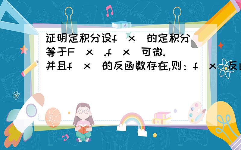 证明定积分设f(x)的定积分等于F(x).f(x)可微.并且f(x)的反函数存在,则：f(x)反函数的积分=X乘以f(x)的反函数-F（f(x))的反函数+C