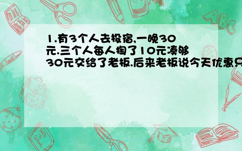 1.有3个人去投宿,一晚30元.三个人每人掏了10元凑够30元交给了老板.后来老板说今天优惠只要25元就够了,拿出5元命令服务生退还给他们,服务生偷偷藏起了2元,然后,把剩下的3元钱分给了那三个