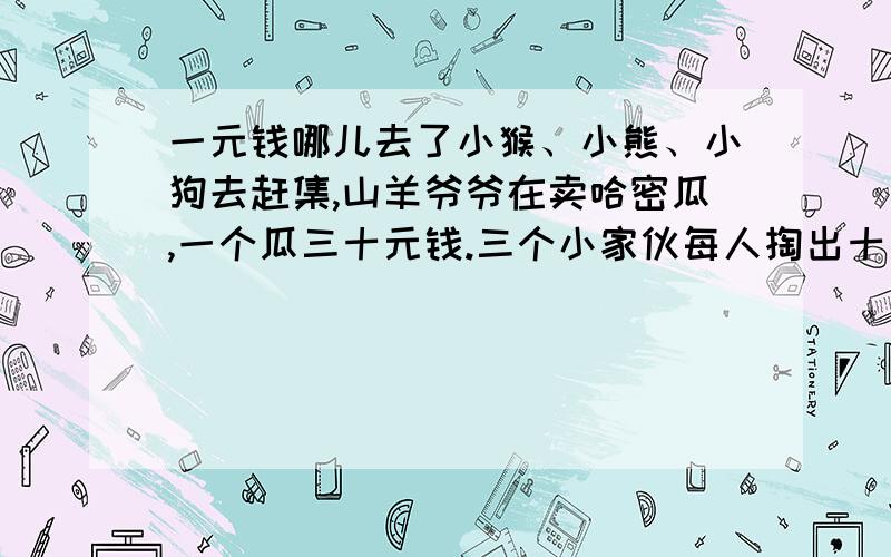 一元钱哪儿去了小猴、小熊、小狗去赶集,山羊爷爷在卖哈密瓜,一个瓜三十元钱.三个小家伙每人掏出十元钱凑足三十元交给山羊爷爷.可山羊爷爷说今天又会,只要二十五元就够了,然后拿出了