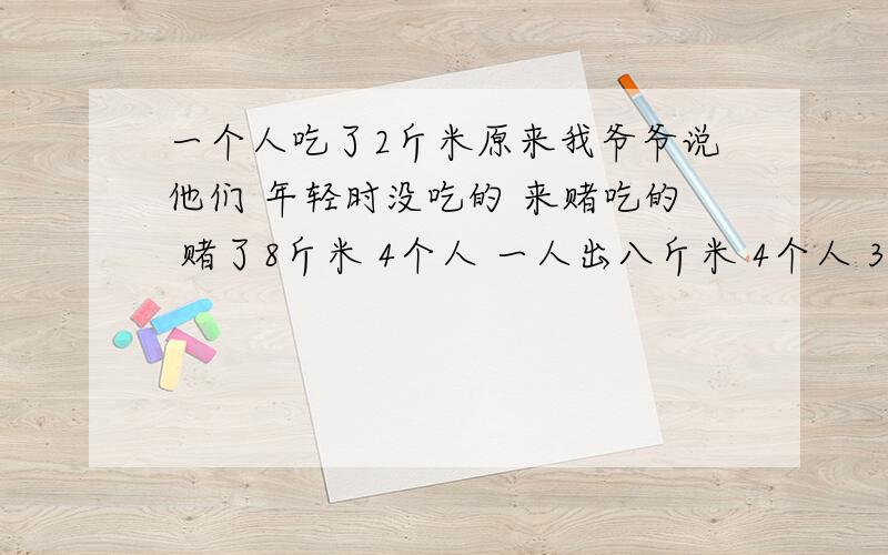 一个人吃了2斤米原来我爷爷说他们 年轻时没吃的 来赌吃的 赌了8斤米 4个人 一人出八斤米 4个人 32斤米谁能吃完2斤米 就就得那32斤米 最后4个人都吃了 2斤米 然后偷 红薯吃 一个人吃了8九个