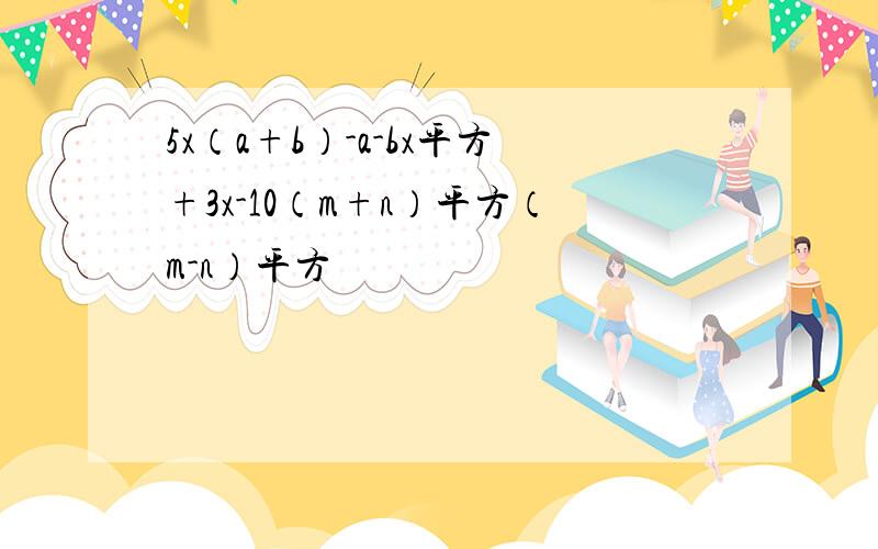 5x（a+b）-a-bx平方+3x-10（m+n）平方（m-n）平方