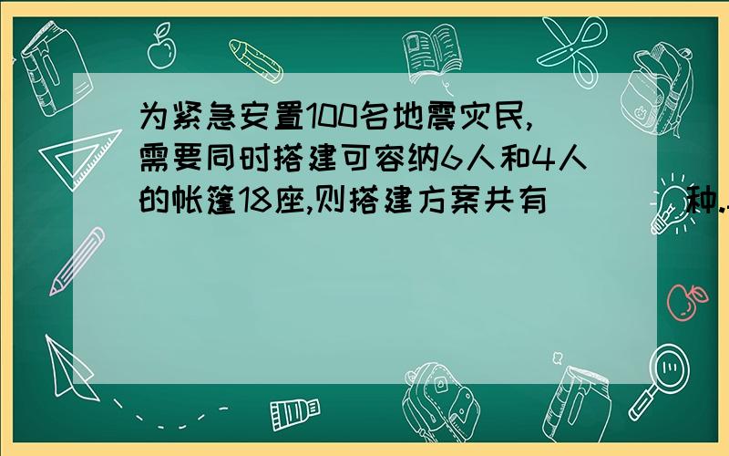 为紧急安置100名地震灾民,需要同时搭建可容纳6人和4人的帐篷18座,则搭建方案共有____种.=-=