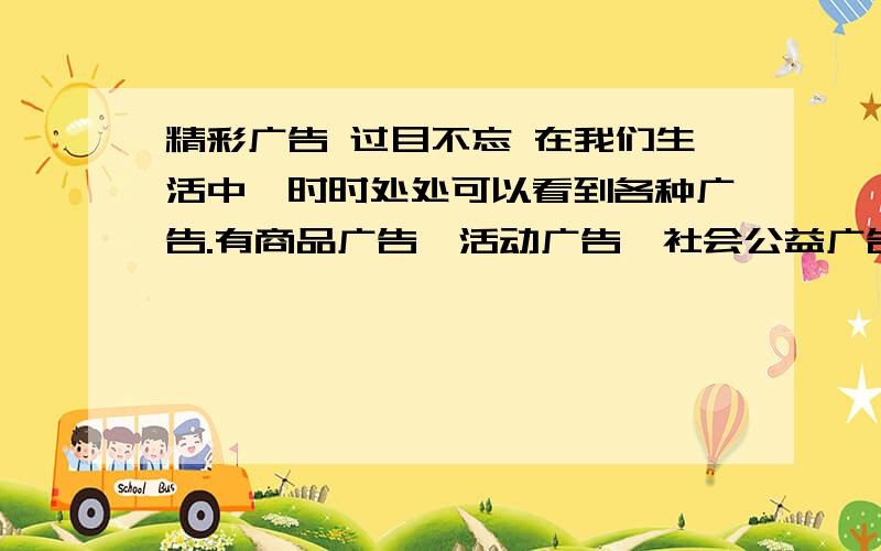 精彩广告 过目不忘 在我们生活中,时时处处可以看到各种广告.有商品广告、活动广告、社会公益广告等等.其中有许多广告特别有创意,很能吸引人们的注意力,取得了很好的宣传效果.一些好