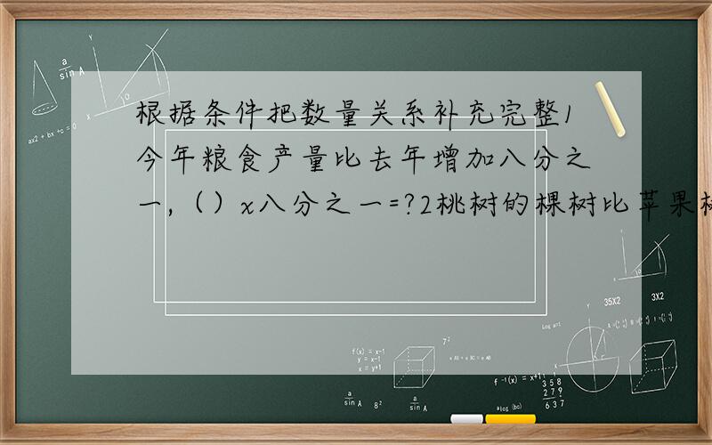 根据条件把数量关系补充完整1今年粮食产量比去年增加八分之一,（）x八分之一=?2桃树的棵树比苹果树少七分之二（）x七分之二=（）已会