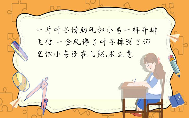 一片叶子借助风和小鸟一样并排飞行,一会风停了叶子掉到了河里但小鸟还在飞翔,求立意