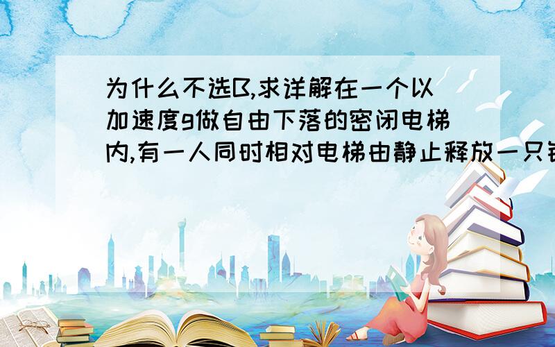 为什么不选B,求详解在一个以加速度g做自由下落的密闭电梯内,有一人同时相对电梯由静止释放一只铅球和一只氢气球,则电梯内的人将会看到A.铅球坠落到电梯底板上,氢气球上升到电梯顶板B.