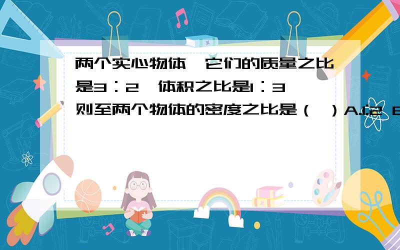 两个实心物体,它们的质量之比是3：2,体积之比是1：3,则至两个物体的密度之比是（ ）A.1:2 B.2:1C.2:9D.9:2