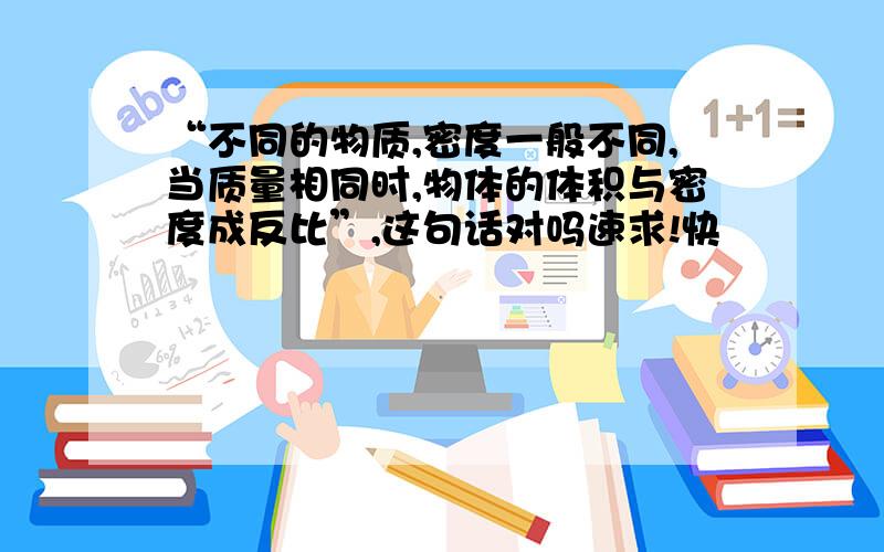 “不同的物质,密度一般不同,当质量相同时,物体的体积与密度成反比”,这句话对吗速求!快