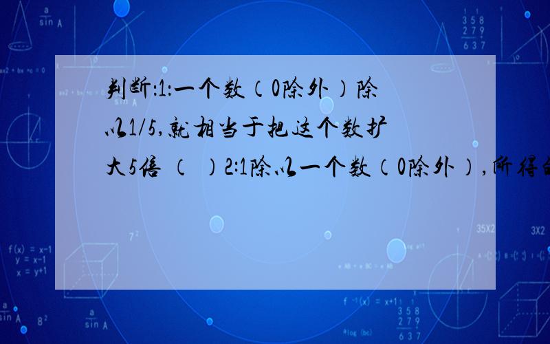 判断：1：一个数（0除外）除以1/5,就相当于把这个数扩大5倍 （ ）2:1除以一个数（0除外）,所得的商就是这个数的倒数 ( ）3：把1/5分米平均分成2段,求每段长多少分米,就是求1/5分米的1/2是多