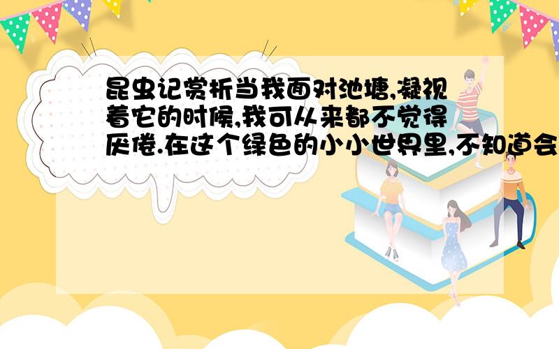 昆虫记赏析当我面对池塘,凝视着它的时候,我可从来都不觉得厌倦.在这个绿色的小小世界里,不知道会有多少忙碌的小生命生生不息.在充满泥泞的池边,随处可见一堆堆黑色的小蝌蚪在暖和的