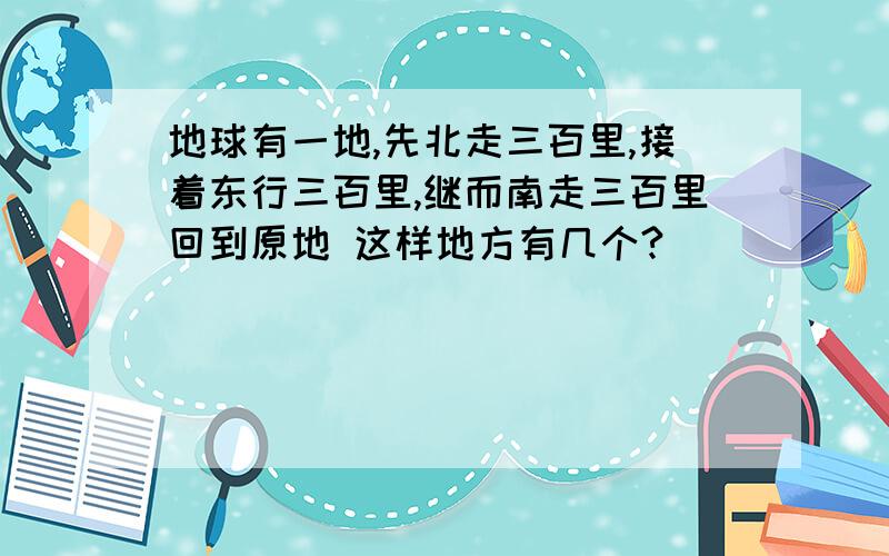 地球有一地,先北走三百里,接着东行三百里,继而南走三百里回到原地 这样地方有几个?