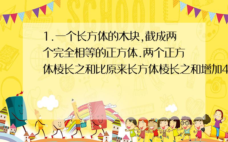 1.一个长方体的木块,截成两个完全相等的正方体.两个正方体棱长之和比原来长方体棱长之和增加40厘米,求长方体的长是多少?2.有一个底面积是300平方厘米,高10厘米的长方体,里面盛有5厘米深