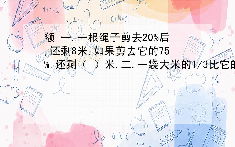 额 一.一根绳子剪去20%后,还剩8米,如果剪去它的75%,还剩（ ）米.二.一袋大米的1/3比它的40%少4千克,这袋大米重（ ）千克.三.甲数比乙数多20%,甲数与乙数的和是88,甲数是（ ）,乙数是（ ）.四.