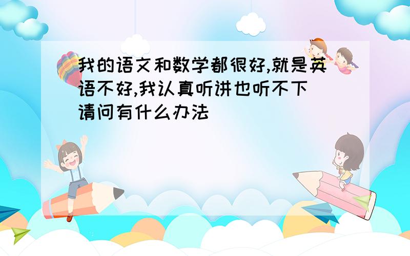 我的语文和数学都很好,就是英语不好,我认真听讲也听不下 请问有什么办法