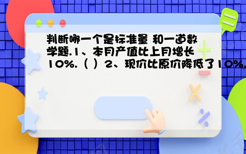 判断哪一个是标准量 和一道数学题.1、本月产值比上月增长10%.（ ）2、现价比原价降低了10%.（ ）3、爸爸身高是小明的130%（ ）4、小汽车速度是客车的1.5倍.（ ） 二分之一是四分之一的（ ）