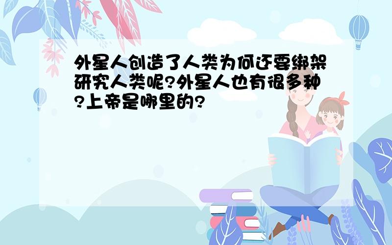 外星人创造了人类为何还要绑架研究人类呢?外星人也有很多种?上帝是哪里的?