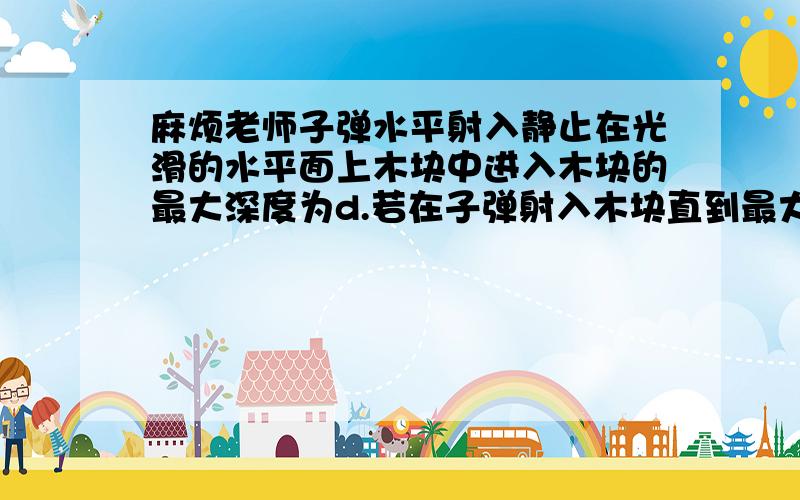 麻烦老师子弹水平射入静止在光滑的水平面上木块中进入木块的最大深度为d.若在子弹射入木块直到最大深度的过程中,木块沿桌面移动距离L,木块对子弹平均阻力大小为f,那么这一过程中,阻