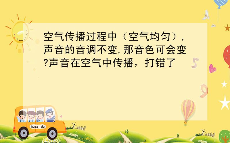 空气传播过程中（空气均匀）,声音的音调不变,那音色可会变?声音在空气中传播，打错了