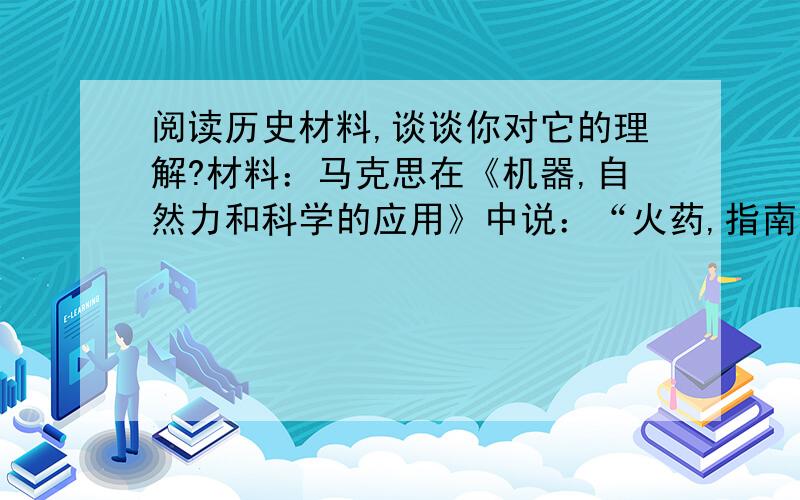 阅读历史材料,谈谈你对它的理解?材料：马克思在《机器,自然力和科学的应用》中说：“火药,指南针,印刷术——这是预告资产阶级社会到来的三大发明.火药把骑士阶层炸得粉碎,指南针打开