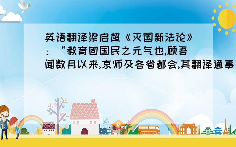 英语翻译梁启超《灭国新法论》：“教育固国民之元气也,顾吾闻数月以来,京师及各省都会,其翻译通事之人,声价骤增,势力极盛,于是都人士咸歆而慕之,……吾知此后外国教育之势日涨,而此