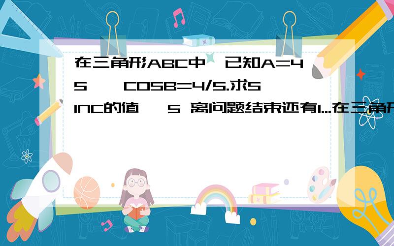 在三角形ABC中、已知A=45°,COSB=4/5.求SINC的值… 5 离问题结束还有1...在三角形ABC中、已知A=45°,COSB=4/5.求SINC的值…5 离问题结束还有14 天 23 小时若BC=10,D为AB中点、求CD的长?